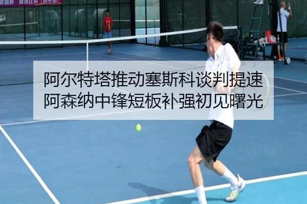 阿尔特塔推动塞斯科谈判提速 阿森纳中锋短板补强初见曙光